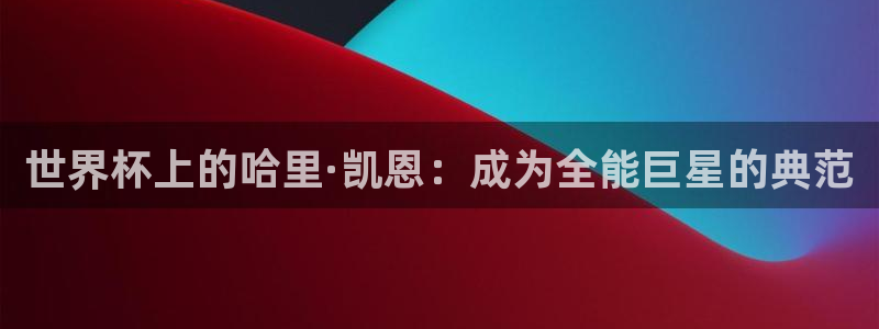 欧洲世界杯预选赛：世界杯上的哈里·凯恩：成为全能巨星的典范